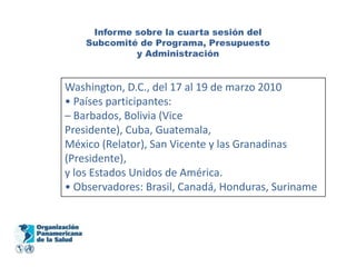 Informe sobre la cuarta sesión del
    Subcomité de Programa, Presupuesto
             y Administración


Washington, D.C., del 17 al 19 de marzo 2010
• Países participantes:
– Barbados, Bolivia (Vice
Presidente), Cuba, Guatemala,
México (Relator), San Vicente y las Granadinas
(Presidente),
y los Estados Unidos de América.
• Observadores: Brasil, Canadá, Honduras, Suriname
 