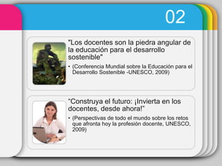 02
"Los docentes son la piedra angular de
la educación para el desarrollo
sostenible"
• (Conferencia Mundial sobre la Educación para el
  Desarrollo Sostenible -UNESCO, 2009)




“Construya el futuro: ¡Invierta en los
docentes, desde ahora!”
• (Perspectivas de todo el mundo sobre los retos
  que afronta hoy la profesión docente, UNESCO,
  2009)
 