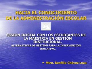 HACIA EL CONOCIMIENTO
DE LA ADMINISTRACIÓN ESCOLAR


SESIÓN INICIAL CON LOS ESTUDIANTES DE
        LA MAESTRÍA EN GESTIÓN
             INSTTUCIONAL.
  ALTERNATIVAS DE GESTIÓN PARA LA INTERVENCIÓN
                    EDUCATIVA.




                     • Mtro. Bonfilio Chávez Loza
 