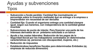 Ayudas y subvenciones
Tipos
   Subvención a fondo perdido: Cantidad fija (normalmente un
    porcentaje sobre la inversión realizada) que se entrega a la empresa o
    emprendedor sin necesidad de ser devuelta
   Cantidad fija: Cuando el organismo entrega una cantidad siempre
    igual, según sus baremos, con independencia de la cantidad global
    invertida
   Subvenciones de punto de interés: Para financiar una parte de los
    intereses derivados de un préstamo solicitado a un banco
   Ayuda a los costes laborales: Reducción de los pagos de la
    Seguridad Social por los trabajadores contratados en determinadas
    características (ej. personas con discapacidad, mujeres, etc.)
   Reducción de impuestos
   Estableciéndose beneficios fiscales para determinadas Entidades (ej.
    empresas de reducida dimensión)
 