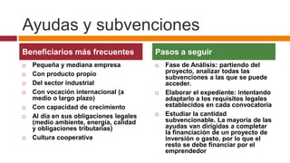Ayudas y subvenciones
Beneficiarios más frecuentes             Pasos a seguir
   Pequeña y mediana empresa               Fase de Análisis: partiendo del
   Con producto propio                      proyecto, analizar todas las
                                             subvenciones a las que se puede
   Del sector industrial                    acceder.
   Con vocación internacional (a           Elaborar el expediente: intentando
    medio o largo plazo)                     adaptarlo a los requisitos legales
   Con capacidad de crecimiento             establecidos en cada convocatoria
   Al día en sus obligaciones legales      Estudiar la cantidad
    (medio ambiente, energía, calidad        subvencionable. La mayoría de las
    y obligaciones tributarias)              ayudas van dirigidas a completar
                                             la financiación de un proyecto de
   Cultura cooperativa                      inversión o gasto, por lo que el
                                             resto se debe financiar por el
                                             emprendedor
 