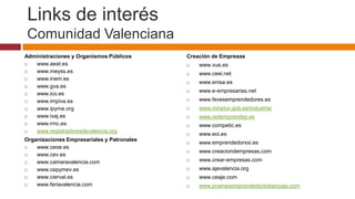 Links de interés
Comunidad Valenciana
Administraciones y Organismos Públicos      Creación de Empresas
  www.aeat.es                                 www.vue.es
  www.meyss.es                                www.ceei.net
  www.inem.es
                                               www.enisa.es
  www.gva.es
                                               www.e-empresarias.net
  www.ico.es
  www.impiva.es                               www.fevesemprendedores.es
  www.ipyme.org                               www.minetur.gob.es/industria/
  www.ivaj.es                                 www.redemprendes.es
  www.rmc.es                                  www.competic.es
  www.registradoresdevalencia.org
                                               www.eoi.es
Organizaciones Empresariales y Patronales
                                               www.emprendedorxxi.es
   www.ceoe.es
                                               www.creaciondempresas.com
   www.cev.es
   www.camaravalencia.com                     www.crear-empresas.com
   www.cepymev.es                             www.ajevalencia.org
   www.cierval.es                             www.ceaje.com
   www.feriavalencia.com                      www.jovenesemprendedoresbancaja.com
 