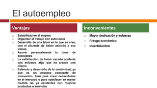 El autoempleo
Ventajas                                          Inconvenientes
   Estabilidad en el empleo                         Mayor dedicación y esfuerzo
   Organizar el trabajo con autonomía
   Desarrollo de una labor en la que se cree,
                                                     Riesgo económico
    con el aliciente de haber asistido a sus         Incertidumbre
    inicios
   Asumir personalmente la toma de
    decisiones
   La satisfacción de haber sacado adelante
    con esfuerzo algo que ha creado uno
    mismo
   Estímulo y desarrollo de la creatividad, ya
    que es un proceso constante de
    innovación, bien para crear necesidades
    en el mercado o para satisfacer en mayor
    medida las ya existentes con mejores
    productos o servicios
 