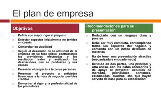 El plan de empresa
                                                 Recomendaciones para su
Objetivos                                          presentación
   Definir con mayor rigor el proyecto             Redactarlo con un lenguaje claro y
   Detectar aspectos inicialmente no tenidos        preciso
    en cuenta                                       Debe ser muy completo, contemplando
   Comprobar su viabilidad                          todos los aspectos del negocio y
                                                     contando con un índice detallado de
   Seguir el desarrollo de la actividad de la       materias
    empresa en su fase inicial, contrastando
    las   previsiones    efectuadas    y   los      Ha de tener una presentación atractiva
    resultados reales y analizando las               (mecanizada y encuadernada)
    desviaciones que se produzcan y sus
    causas                                          Dividido en dos partes, una principal y
                                                     otra anexa, con los datos accesorios y
   Presentar el proyecto a terceras personas        de apoyo al proyecto: estudios de
   Presentar el proyecto a entidades                mercado,      previsiones    contables,
    financieras a la hora de negociar posibles       estadísticas, cuadros, etc. que hayan
    créditos                                         servido de base para su elaboración
   Demostrar el rigor y la profesionalidad de
    los promotores
 