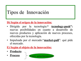 Tipos de  Innovación D) Según el origen de la innovación: Dirigida por la tecnología: “  tecnology-push ”:  nuevas posibilidades en cuanto a desarrollo de nuevos productos y aplicación de nuevos procesos, ofrecidas por la tecnología. Impulsada por el mercado:“ market-pull ”: qué pide el mercado. E) Según el objeto de la innovación: Producto Proceso Visto anteriormente 