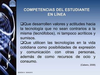SESIÓN IV. 18/04/2015
COMPETENCIAS DEL ESTUDIANTE
EN LÍNEA
Que desarrollen valores y actitudes hacia
la tecnología que no sean contrarios a la
misma (tecnófobos), ni tampoco acríticos y
sumisos.
Que utilicen las tecnologías en la vida
cotidiana como posibilidades de expresión
y comunicación con otras personas,
además de como recursos de ocio y
consumo.
(Cabero, 2008)
 