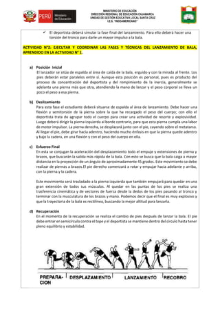 MINISTERIO DE EDUCACIÓN
DIRECCIÓN REGIONAL DE EDUCACIÓN CAJAMARCA
UNIDAD DE GESTIÓN EDUCATIVA LOCAL SANTA CRUZ
I.E.S. “INDOAMERICANO”
 El deportista deberá simular la fase final del lanzamiento. Para ello deberá hacer una
torsión del tronco para darle un mayor impulso a la bala.
ACTIVIDAD N°2: EJECUTAR Y COORDINAR LAS FASES Y TÉCNICAS DEL LANZAMIENTO DE BALA,
APRENDIDO EN LA ACTIVIDAD N° 1.
a) Posición inicial
El lanzador se sitúa de espalda al área de caída de la bala, erguido y con la mirada al frente. Los
pies deberán estar paralelos entre sí. Aunque esta posición es personal, pues es producto del
proceso de concentración del deportista y del rompimiento de la inercia, generalmente se
adelanta una pierna más que otra, atendiendo la mano de lanzar y el peso corporal se lleva un
poco el peso a esa pierna.
b) Deslizamiento
Para esta fase el estudiante deberá situarse de espalda al área de lanzamiento. Debe hacer una
flexión y semitorsión de la pierna sobre la que ha recargado el peso del cuerpo; con ello el
deportista trata de agrupar todo el cuerpo para crear una actividad de resorte y explosividad.
Luego deberá dirigir la pierna izquierda al borde contrario, para que esta pierna cumpla una labor
de motor impulsor. La pierna derecha, se desplazará junto con el pie, cayendo sobre el metatarso.
Al llegar el pie, debe girar hacia adentro, haciendo mucho énfasis en que la pierna quede adentro
y bajo la cadera, en una flexión y con el peso del cuerpo en ella.
c) Esfuerzo Final
En esta se conjugan la aceleración del desplazamiento todo el empuje y extensiones de pierna y
brazos, que buscarán la salida más rápida de la bala. Con esto se busca que la bala caiga a mayor
distancia en la proyección de un ángulo de aproximadamente 45 grados. Este movimiento se debe
realizar de piernas a brazos.El pie derecho comenzará a rotar y empujar hacia adelante y arriba,
con la pierna y la cadera.
Este movimiento será trasladado a la pierna izquierda que también empujará para quedar en una
gran extensión de todos sus músculos. Al quedar en las puntas de los pies se realiza una
trasferencia cinemática y de vectores de fuerza desde la dedos de los pies pasando al tronco y
terminar con la musculatura de los brazos y mano. Podemos decir que el final es muy explosivo y
que la trayectoria de la bala es rectilínea, buscando la mejor altitud para lanzarla.
d) Recuperación
En el momento de la recuperación se realiza el cambio de pies después de lanzar la bala. El pie
debe entrar en semicírculo contra el tope y el deportista se mantiene dentro del círculo hasta tener
pleno equilibrio y estabilidad.
 