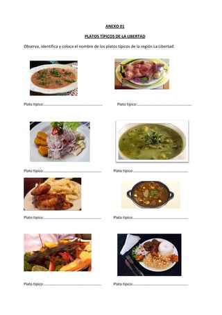 ANEXO 01
PLATOS TÍPICOS DE LA LIBERTAD
Observa, identifica y coloca el nombre de los platos típicos de la región La Libertad.

Plato típico:……………………………………………………..

Plato típico:………………………………………………….

Plato típico:…………………………………………………….

Plato típico:………………………………………………….

Plato típico:…………………………………………………….

Plato típico:………………………………………………….

Plato típico:…………………………………………………….

Plato típico:………………………………………………….

 