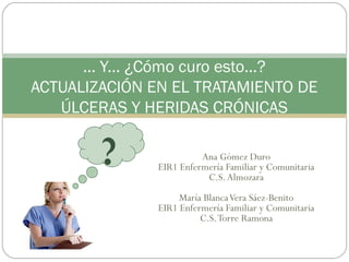 Ana Gómez Duro
EIR1 Enfermería Familiar y Comunitaria
C.S.Almozara
María BlancaVera Sáez-Benito
EIR1 Enfermería Familiar y Comunitaria
C.S.Torre Ramona
... Y... ¿Cómo curo esto...?
ACTUALIZACIÓN EN EL TRATAMIENTO DE
ÚLCERAS Y HERIDAS CRÓNICAS
?
 