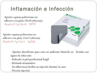Apósito espuma poliuretano no
adhesivo con plata 10x10 (silicona))
Mepilex® Ag 10x10
Apósito espuma poliuretano no
adhesivo con plata 15x15 (silicona)
Mepilex® Ag 15x15 6,25 €
3,47 €
- Apósito absorbente para cura en ambiente húmedo en heridas con
signos de infección
- Indicado si piel perilesional frágil
- Retirada atraumática
- Su adherencia facilita su sujeción durante la cura
- Precisa sujeción
Inflamación e Infección
 