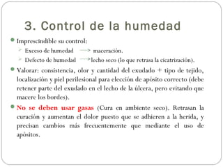 3. Control de la humedad
Imprescindible su control:
 Exceso de humedad maceración.
 Defecto de humedad lecho seco (lo que retrasa la cicatrización).
Valorar: consistencia, olor y cantidad del exudado + tipo de tejido,
localización y piel perilesional para elección de apósito correcto (debe
retener parte del exudado en el lecho de la úlcera, pero evitando que
macere los bordes).
No se deben usar gasas (Cura en ambiente seco). Retrasan la
curación y aumentan el dolor puesto que se adhieren a la herida, y
precisan cambios más frecuentemente que mediante el uso de
apósitos.
 