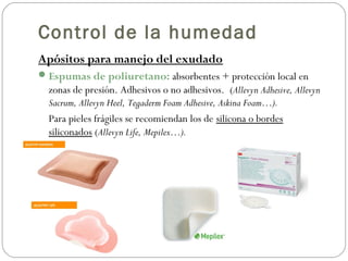Control de la humedad
Apósitos para manejo del exudado
Espumas de poliuretano: absorbentes + protección local en
zonas de presión. Adhesivos o no adhesivos. (Allevyn Adhesive, Allevyn
Sacrum, Allevyn Heel, Tegaderm Foam Adhesive, Askina Foam…).
Para pieles frágiles se recomiendan los de silicona o bordes
siliconados (Allevyn Life, Mepilex…).
 