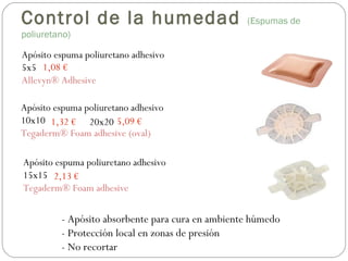 Apósito espuma poliuretano adhesivo
5x5
Allevyn® Adhesive
Apósito espuma poliuretano adhesivo
10x10
Tegaderm® Foam adhesive (oval)
Apósito espuma poliuretano adhesivo
15x15
Tegaderm® Foam adhesive
- Apósito absorbente para cura en ambiente húmedo
- Protección local en zonas de presión
- No recortar
1,08 €
1,32 €
2,13 €
20x20 5,09 €
Control de la humedad (Espumas de
poliuretano)
 