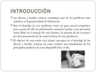 INTRODUCCIÓN
Las úlceras y heridas crónicas constituyen uno de los problemas más
comunes en la práctica diaria de Enfermería.
Para el abordaje de este problema existe un gran arsenal terapéutico
pero a pesar de ello los profesionales sanitarios muchas veces presentan
serias dudas en el manejo de estas lesiones, la mayoría de las ocasiones
por desconocimiento de las características de estos productos.
El objetivo de esta sesión será aclarar conceptos en el abordaje de las
úlceras y heridas crónicas así como realizar una actualización de los
principales productos de curas disponibles hoy en día.
 