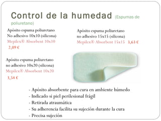 Apósito espuma poliuretano
No adhesivo 10x10 (silicona)
Mepilex® Absorbent 10x10
Apósito espuma poliuretano
no adhesivo 10x20 (silicona)
Mepilex® Absorbent 10x20
Apósito espuma poliuretano
no adhesivo 15x15 (silicona)
Mepilex® Absorbent 15x15
2,09 €
3,54 €
3,63 €
- Apósito absorbente para cura en ambiente húmedo
- Indicado si piel perilesional frágil
- Retirada atraumática
- Su adherencia facilita su sujeción durante la cura
- Precisa sujeción
Control de la humedad (Espumas de
poliuretano)
 