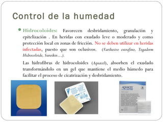 Control de la humedad
Hidrocoloides: Favorecen desbridamiento, granulación y
epitelización . En heridas con exudado leve o moderado y como
protección local en zonas de fricción. No se deben utilizar en heridas
infectadas, puesto que son oclusivos. (Varihesive extrafino, Tegaderm
Hidrocoloide, Sureskin…).
Las hidrofibras de hidrocoloides (Aquacel), absorben el exudado
transformándolo en un gel que mantiene el medio húmedo para
facilitar el proceso de cicatrización y desbridamiento.
 