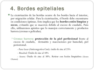 4. Bordes epiteliales
La cicatrización de las heridas ocurre de los bordes hacia el interior,
por migración celular. Para la cicatrización, el borde debe encontrarse
en condiciones óptimas. Esto implica que los bordes estén limpios y
secos, evitando que se maceren debido al exceso de exudado. Para
ello, utilizaremos apósitos que lo manejen correctamente y productos
barrera (cremas o películas).
 Cremas barrera: protección de la piel perilesional frente al
exceso de exudado, dermatitis y maceraciones por humedad, piel
periostomal.
- Pasta lassar (Anticongestiva Cusí): óxido de zinc al 25%
- Menalind: Óxido de zinc al 10%
- Secura: Óxido de zinc al 30%. Retirar con loción limpiadora (Secura
Cleanser)
 