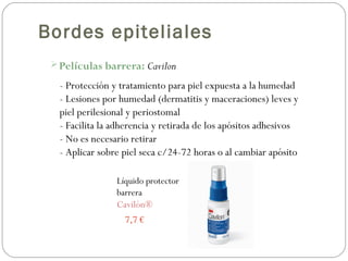 Bordes epiteliales
Películas barrera: Cavilon
Líquido protector
barrera
Cavilón®
7,7 €
- Protección y tratamiento para piel expuesta a la humedad
- Lesiones por humedad (dermatitis y maceraciones) leves y
piel perilesional y periostomal
- Facilita la adherencia y retirada de los apósitos adhesivos
- No es necesario retirar
- Aplicar sobre piel seca c/24-72 horas o al cambiar apósito
 