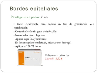 Colágeno en polvo: Catrix
Bordes epiteliales
- Polvo cicatrizante para heridas en fase de granulación y/o
epitelización
- Contraindicado si signos de infección
- No mezclar con colagenasa
- Aplicar capa fina y uniforme
- En lesiones poco exudativas, mezclar con hidrogel
- Aplicar c/ 24-72 horas
Colágeno en polvo 1gr
Catrix® 2,72 €
 