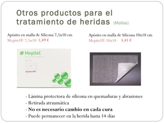 Apósito en malla de Silicona 7,5x10 cm
Mepitel® 7,5x10
Apósito en malla de Silicona 10x18 cm
Mepitel® 10x181,49 € 3,41 €
- Lámina protectora de silicona en quemaduras y abrasiones
- Retirada atraumática
- No es necesario cambio en cada cura
- Puede permanecer en la herida hasta 14 días
Otros productos para el
tratamiento de heridas (Mallas)
 