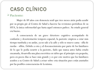 CASO CLÍNICO
 Paciente:
Mujer de 89 años con demencia senil que tres meses atrás podía acudir
por su propio pie al Centro de Salud a hacerse las revisiones periódicas de su
HTA, la única enfermedad que hasta aquel entonces padece. Su estado general
era bueno.
A consecuencia de un grave deterioro cognitivo acompañado de
confusión y desorientación temporo-espacial, la paciente empieza a estar más
tiempo tumbada y no andar, ya no sale a la calle y sólo se mueve cama - silla de
ruedas - sillón. Debido a esto y al desconocimiento por parte de los familiares
de lo que le podía ocurrir a la paciente, dado que nunca antes había estado
encamada, desarrolla una placa necrótica en talón que al principio era pequeña,
pero en pocos días se hace más grande y es por este motivo que los familiares
acuden a su Centro de Salud a avisar sobre esta situación pues están asustados
por las posibles consecuencias de la misma.
 