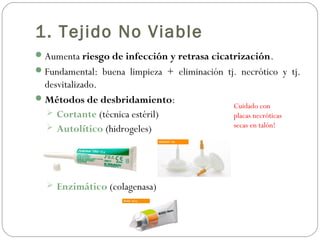 1. Tejido No Viable
Aumenta riesgo de infección y retrasa cicatrización.
Fundamental: buena limpieza + eliminación tj. necrótico y tj.
desvitalizado.
Métodos de desbridamiento:
 Cortante (técnica estéril)
 Autolítico (hidrogeles)
 Enzimático (colagenasa)
Cuidado con
placas necróticas
secas en talón!
 