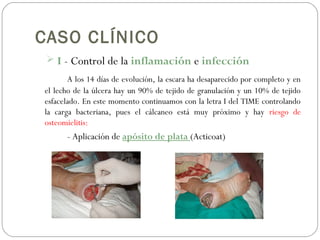CASO CLÍNICO
 I - Control de la inflamación e infección
A los 14 días de evolución, la escara ha desaparecido por completo y en
el lecho de la úlcera hay un 90% de tejido de granulación y un 10% de tejido
esfacelado. En este momento continuamos con la letra I del TIME controlando
la carga bacteriana, pues el cálcaneo está muy próximo y hay riesgo de
osteomielitis:
- Aplicación de apósito de plata (Acticoat)
 