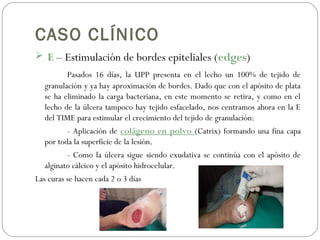CASO CLÍNICO
 E – Estimulación de bordes epiteliales (edges)
Pasados 16 días, la UPP presenta en el lecho un 100% de tejido de
granulación y ya hay aproximación de bordes. Dado que con el apósito de plata
se ha eliminado la carga bacteriana, en este momento se retira, y como en el
lecho de la úlcera tampoco hay tejido esfacelado, nos centramos ahora en la E
del TIME para estimular el crecimiento del tejido de granulación:
- Aplicación de colágeno en polvo (Catrix) formando una fina capa
por toda la superficie de la lesión.
- Como la úlcera sigue siendo exudativa se continúa con el apósito de
alginato cálcico y el apósito hidrocelular.
Las curas se hacen cada 2 o 3 días
 