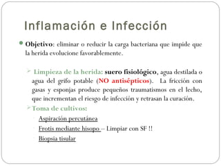 Inflamación e Infección
Objetivo: eliminar o reducir la carga bacteriana que impide que
la herida evolucione favorablemente.
 Limpieza de la herida: suero fisiológico, agua destilada o
agua del grifo potable (NO antisépticos). La fricción con
gasas y esponjas produce pequeños traumatismos en el lecho,
que incrementan el riesgo de infección y retrasan la curación.
Toma de cultivos:
- Aspiración percutánea
- Frotis mediante hisopo – Limpiar con SF !!
- Biopsia tisular
 