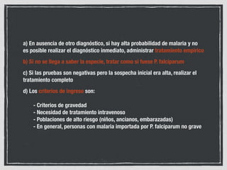 MALARIA NO GRAVE POR
P. OVALE O P. MALARIAE
Tratamiento: fosfato de cloroquina
Zonas con alta prevalencia de
resistencia a cloroquina: derivados de
artemisinina
En malaria por P. ovale: tratamiento
erradicador de hipnozoítos con
primaquina 2 comprimidos/día x 14 días
 