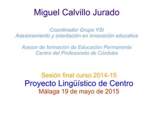 Miguel Calvillo Jurado
Coordinador Grupo YSI
Asesoramiento y orientación en innovación educativa
Asesor de formación de Educación Permanente
Centro del Profesorado de Córdoba
Sesión final curso 2014-15
Proyecto Lingüístico de Centro
Málaga 19 de mayo de 2015
 