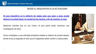 DESDE EL INQUISITIVO A LA ACTUALIDAD
Al juez inquisitivo se le atiborró de reglas para que paso a paso pueda
obtener la verdad legal y la verdad de los hechos, a fin de resolver el caso.
Debemos recordar que en sus inicios, el juez penal podía comenzar una
investigación de oficio.
Como contrapeso a esa actividad probatoria estaba el sistema de prueba tasada,
donde la ley ya asignaba el valor que el magistrado debía conferir a cada prueba.
.
 