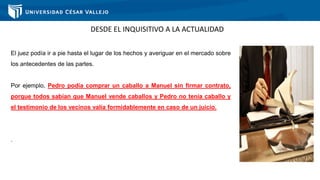 DESDE EL INQUISITIVO A LA ACTUALIDAD
El juez podía ir a pie hasta el lugar de los hechos y averiguar en el mercado sobre
los antecedentes de las partes.
Por ejemplo, Pedro podía comprar un caballo a Manuel sin firmar contrato,
porque todos sabían que Manuel vende caballos y Pedro no tenía caballo y
el testimonio de los vecinos valía formidablemente en caso de un juicio.
.
 