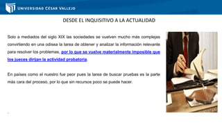 DESDE EL INQUISITIVO A LA ACTUALIDAD
Solo a mediados del siglo XIX las sociedades se vuelven mucho más complejas
convirtiendo en una odisea la tarea de obtener y analizar la información relevante
para resolver los problemas, por lo que se vuelve materialmente imposible que
los jueces dirijan la actividad probatoria.
En países como el nuestro fue peor pues la tarea de buscar pruebas es la parte
más cara del proceso, por lo que sin recursos poco se puede hacer.
.
 