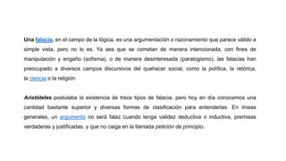 Una falacia, en el campo de la lógica, es una argumentación o razonamiento que parece válido a
simple vista, pero no lo es. Ya sea que se cometan de manera intencionada, con fines de
manipulación y engaño (sofisma), o de manera desinteresada (paralogismo), las falacias han
preocupado a diversos campos discursivos del quehacer social, como la política, la retórica,
la ciencia o la religión.
Aristóteles postulaba la existencia de trece tipos de falacia, pero hoy en día conocemos una
cantidad bastante superior y diversas formas de clasificación para entenderlas. En líneas
generales, un argumento no será falaz cuando tenga validez deductiva o inductiva, premisas
verdaderas y justificadas, y que no caiga en la llamada petición de principio.
 