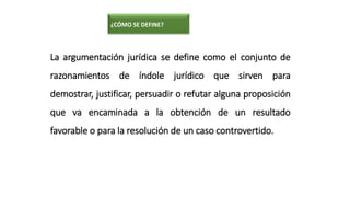 La argumentación jurídica se define como el conjunto de
razonamientos de índole jurídico que sirven para
demostrar, justificar, persuadir o refutar alguna proposición
que va encaminada a la obtención de un resultado
favorable o para la resolución de un caso controvertido.
¿CÓMO SE DEFINE?
 