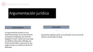 Argumentación jurídica
Trascendencia
La argumentación jurídica es muy
importante porque es una herramienta
conceptual y lingüística que hará del
abogado un buen orador, para que haga
una defensa adecuada y obtenga una
sentencia favorable, y para que los que
juzgan emitan sus sentencias de forma
adecuada
Argumentar significa avalar una conclusión con una serie de
razones y de pruebas de apoy
Necesidad
 