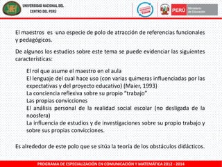 El maestros es una especie de polo de atracción de referencias funcionales
y pedagógicos.
De algunos los estudios sobre este tema se puede evidenciar las siguientes
características:
El rol que asume el maestro en el aula
El lenguaje del cual hace uso (con varias quimeras influenciadas por las
expectativas y del proyecto educativo) (Maier, 1993)
La conciencia reflexiva sobre su propio “trabajo”
Las propias convicciones
El análisis personal de la realidad social escolar (no desligada de la
noosfera)
La influencia de estudios y de investigaciones sobre su propio trabajo y
sobre sus propias convicciones.
Es alrededor de este polo que se sitúa la teoría de los obstáculos didácticos.
PROGRAMA DE ESPECIALIZACIÓN EN COMUNICACIÓN Y MATEMÁTICA 2012 - 2014

 