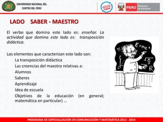LADO SABER - MAESTRO
El verbo que domina este lado es: enseñar. La
actividad que domina este lado es: transposición
didáctica.

Los elementos que caracterizan este lado son:
La transposición didáctica
Las creencias del maestro relativas a:
Alumnos
Saberes
Aprendizaje
Idea de escuela
Objetivos de la educación (en general;
matemática en particular) …

PROGRAMA DE ESPECIALIZACIÓN EN COMUNICACIÓN Y MATEMÁTICA 2012 - 2014

 