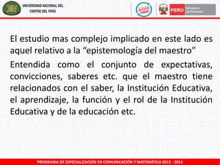 El estudio mas complejo implicado en este lado es
aquel relativo a la “epistemología del maestro”
Entendida como el conjunto de expectativas,
convicciones, saberes etc. que el maestro tiene
relacionados con el saber, la Institución Educativa,
el aprendizaje, la función y el rol de la Institución
Educativa y de la educación etc.

PROGRAMA DE ESPECIALIZACIÓN EN COMUNICACIÓN Y MATEMÁTICA 2012 - 2014

 