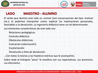 LADO

MAESTRO - ALUMNO

El verbo que domina este lado es: animar (con consecuencias del tipo: motivar
etc.); lo podemos interpretar como: explicar las implicaciones personales,
favorables a la devolución. La ingeniería didáctica tiene un rol determinante .
Los elementos característicos de este lado son:
Relaciones pedagógicas
Contrato didáctico
Obstáculos didácticos
Evaluación (valorización)
Escolarización
Devolución o falta de devolución
…Con todas la teorías y las hipótesis teóricas que le acompañan,
Sobre todo el triángulo “pesa” la noosfera con sus expectativas, sus presiones,
sus elecciones.
PROGRAMA DE ESPECIALIZACIÓN EN COMUNICACIÓN Y MATEMÁTICA 2012 - 2014

 