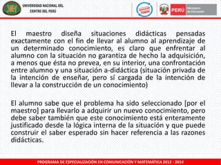 El maestro diseña situaciones didácticas pensadas
exactamente con el fin de llevar al alumno al aprendizaje de
un determinado conocimiento, es claro que enfrentar al
alumno con la situación no garantiza de hecho la adquisición,
a menos que ésta no prevea, en su interior, una confrontación
entre alumno y una situación a-didáctica (situación privada de
la intención de enseñar, pero sí cargada de la intención de
llevar a la construcción de un conocimiento)
El alumno sabe que el problema ha sido seleccionado [por el
maestro] para llevarlo a adquirir un nuevo conocimiento, pero
debe saber también que este conocimiento está enteramente
justificado desde la lógica interna de la situación y que puede
construir el saber esperado sin hacer referencia a las razones
didácticas.
PROGRAMA DE ESPECIALIZACIÓN EN COMUNICACIÓN Y MATEMÁTICA 2012 - 2014

 