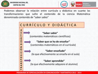 Podemos observar la relación entre currículo y didáctica en cuanto las
transformaciones que sufre el contenido de la ciencia Matemática
denominado contenido de “saber sabio”

TRANSPOSICIÓN DIDÁCTICA

CURRÍCULO Y DIDÁCTICA
“Saber sabio”
(contenidos matemáticos científicos)
“Saber que se ha de enseñar”
(contenidos matemáticos en el currículo)
“Saber enseñado”
(lo que efectivamente se enseña en el aula)

“Saber aprendido”
(lo que efectivamente adquiere el alumno)

PROGRAMA DE ESPECIALIZACIÓN EN COMUNICACIÓN Y MATEMÁTICA 2012 - 2014

 