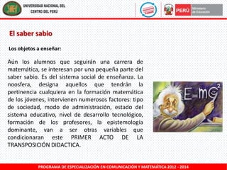El saber sabio
Los objetos a enseñar:

Aún los alumnos que seguirán una carrera de
matemática, se interesan por una pequeña parte del
saber sabio. Es del sistema social de enseñanza. La
noosfera, designa aquellos que tendrán la
pertinencia cualquiera en la formación matemática
de los jóvenes, intervienen numerosos factores: tipo
de sociedad, modo de administración, estado del
sistema educativo, nivel de desarrollo tecnológico,
formación de los profesores, la epistemología
dominante, van a ser otras variables que
condicionaran este PRIMER ACTO DE LA
TRANSPOSICIÓN DIDACTICA.

PROGRAMA DE ESPECIALIZACIÓN EN COMUNICACIÓN Y MATEMÁTICA 2012 - 2014

 