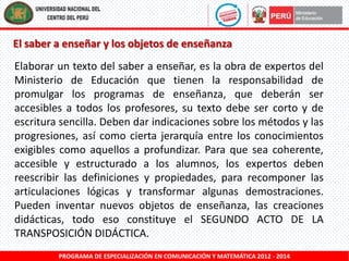 El saber a enseñar y los objetos de enseñanza
Elaborar un texto del saber a enseñar, es la obra de expertos del
Ministerio de Educación que tienen la responsabilidad de
promulgar los programas de enseñanza, que deberán ser
accesibles a todos los profesores, su texto debe ser corto y de
escritura sencilla. Deben dar indicaciones sobre los métodos y las
progresiones, así como cierta jerarquía entre los conocimientos
exigibles como aquellos a profundizar. Para que sea coherente,
accesible y estructurado a los alumnos, los expertos deben
reescribir las definiciones y propiedades, para recomponer las
articulaciones lógicas y transformar algunas demostraciones.
Pueden inventar nuevos objetos de enseñanza, las creaciones
didácticas, todo eso constituye el SEGUNDO ACTO DE LA
TRANSPOSICIÓN DIDÁCTICA.
PROGRAMA DE ESPECIALIZACIÓN EN COMUNICACIÓN Y MATEMÁTICA 2012 - 2014

 