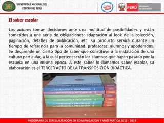 El saber escolar
Los autores toman decisiones ante una multitud de posibilidades y están
sometidos a una serie de obligaciones: adaptación al look de la colección,
paginación, detalles de publicación, etc. su producto servirá durante un
tiempo de referencia para la comunidad: profesores, alumnos y apoderados.
Se desprende un cierto tipo de saber que constituye a la instalación de una
cultura particular, a la cual pertenecerán los alumnos que hayan pasado por la
escuela en una misma época. A este saber lo llamamos saber escolar, su
elaboración es el TERCER ACTO DE LA TRANSPOSICIÓN DIDÁCTICA.

PROGRAMA DE ESPECIALIZACIÓN EN COMUNICACIÓN Y MATEMÁTICA 2012 - 2014

 