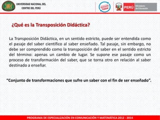 ¿Qué es la Transposición Didáctica?
La Transposición Didáctica, en un sentido estricto, puede ser entendida como
el pasaje del saber científico al saber enseñado. Tal pasaje, sin embargo, no
debe ser comprendido como la transposición del saber en el sentido estricto
del término: apenas un cambio de lugar. Se supone ese pasaje como un
proceso de transformación del saber, que se torna otro en relación al saber
destinado a enseñar.
“Conjunto de transformaciones que sufre un saber con el fin de ser enseñado”.

PROGRAMA DE ESPECIALIZACIÓN EN COMUNICACIÓN Y MATEMÁTICA 2012 - 2014

 