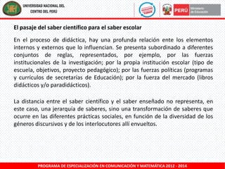 El pasaje del saber científico para el saber escolar
En el proceso de didáctica, hay una profunda relación ente los elementos
internos y externos que lo influencian. Se presenta subordinado a diferentes
conjuntos de reglas, representados, por ejemplo, por las fuerzas
institucionales de la investigación; por la propia institución escolar (tipo de
escuela, objetivos, proyecto pedagógico); por las fuerzas políticas (programas
y currículos de secretarías de Educación); por la fuerza del mercado (libros
didácticos y/o paradidácticos).
La distancia entre el saber científico y el saber enseñado no representa, en
este caso, una jerarquía de saberes, sino una transformación de saberes que
ocurre en las diferentes prácticas sociales, en función de la diversidad de los
géneros discursivos y de los interlocutores allí envueltos.

PROGRAMA DE ESPECIALIZACIÓN EN COMUNICACIÓN Y MATEMÁTICA 2012 - 2014

 