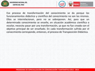 Ese proceso de transformación del conocimiento se da porque los
funcionamientos didáctico y científico del conocimiento no son los mismos.
Ellos se interrelacionan, pero no se sobreponen. Así, para que un
determinado conocimiento se enseñe, en situación académico científica o
escolar, necesita pasar por una transformación, ya que no fue creado con el
objetivo principal de ser enseñado. En cada transformación sufrida por el
conocimiento corresponde, entonces, el proceso de Transposición Didáctica.

PROGRAMA DE ESPECIALIZACIÓN EN COMUNICACIÓN Y MATEMÁTICA 2012 - 2014

 