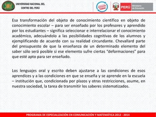 Esa transformación del objeto de conocimiento científico en objeto de
conocimiento escolar – para ser enseñado por los profesores y aprendido
por los estudiantes – significa seleccionar e interrelacionar el conocimiento
académico, adecuándolo a las posibilidades cognitivas de los alumnos y
ejemplificando de acuerdo con su realidad circundante. Chevallard parte
del presupuesto de que la enseñanza de un determinado elemento del
saber sólo será posible si ese elemento sufre ciertas “deformaciones” para
que esté apto para ser enseñado.
Los lenguajes oral y escrito deben ajustarse a las condiciones de esos
aprendices y a las condiciones en que se enseña y se aprende en la escuela
– institución que, condicionada por plazos y otras restricciones, asume, en
nuestra sociedad, la tarea de transmitir los saberes sistematizados.

PROGRAMA DE ESPECIALIZACIÓN EN COMUNICACIÓN Y MATEMÁTICA 2012 - 2014

 